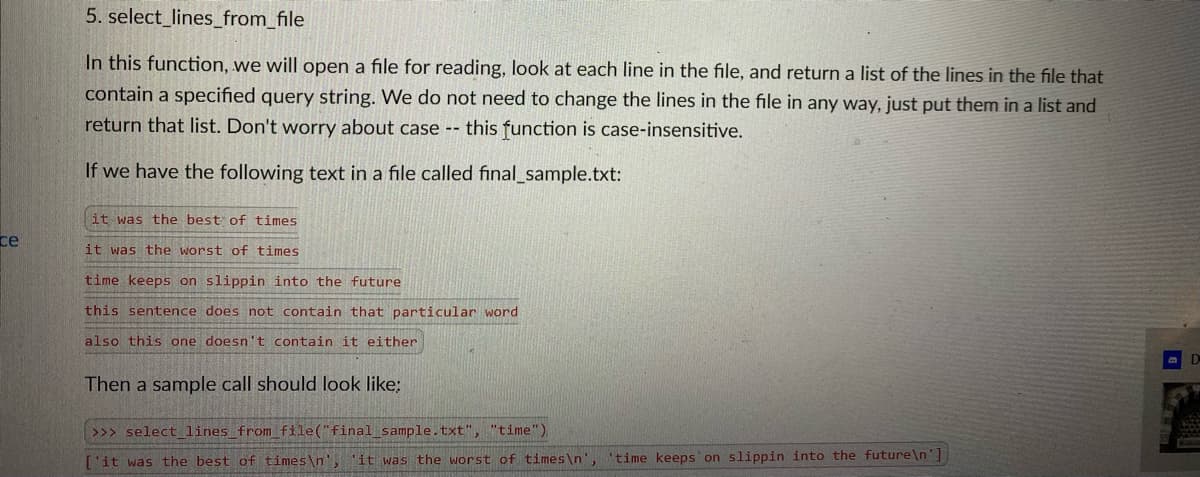 5. select_lines_from_file
In this function, we will open a file for reading, look at each line in the file, and return a list of the lines in the file that
contain a specified query string. We do not need to change the lines in the file in any way, just put them in a list and
return that list. Don't worry about case -- this function is case-insensitive.
If we have the following text in a file called final_sample.txt:
it was the best of times
ce
it was the worst of times
time keeps on slippin into the future
this sentence does not contain that particular word
also this one doesn't contain it either
Then a sample call should look like:
>>> select_lines from file("final sample.txt", "time")
['it was the best of times\n', 'it was the worst of times\n',
'time keeps on slippin into the future\n']
