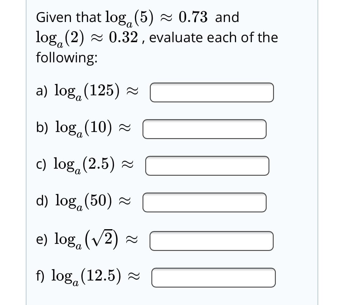 Given that log(5) - 0.73 and
log, (2) - 0.32, evaluate each of the
following:
a) log,(125) =
b) log,(10) ~
c) log.(2.5) -
d) log,(50) 2
e) log, (v2) a
f) log,(12.5) =
