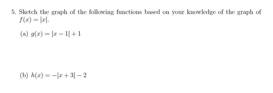 5. Sketch the graph of the following functions based on your knowledge of the graph of
f(x) = |리1.
(a) g(x) = |x – 1|+1
(b) h(x) = -|x+3| – 2
