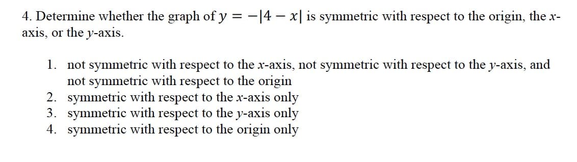 4. Determine whether the graph ofy = -|4 – x| is symmetric with respect to the origin, the x-
axis, or the y-axis.
1. not symmetric with respect to the x-axis, not symmetric with respect to the y-axis, and
not symmetric with respect to the origin
2. symmetric with respect to the x-axis only
3. symmetric with respect to the y-axis only
4. symmetric with respect to the origin only
