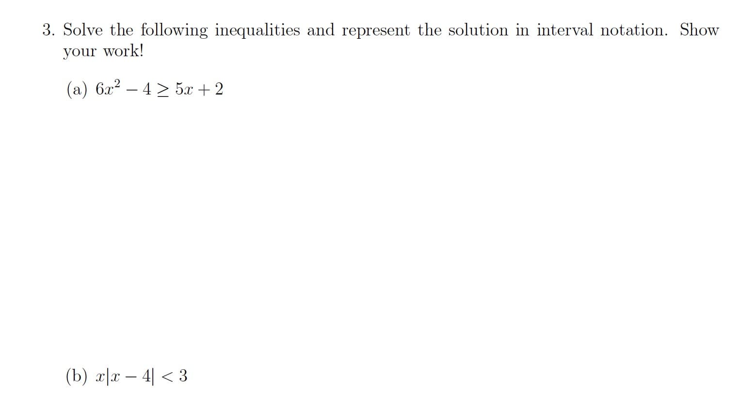 # Solving Inequalities and Representation in Interval Notation

## Problem 3

### Instructions
Solve the following inequalities and represent the solution in interval notation. Show your work!

### Given Inequalities
**(a)** \( 6x^2 - 4 \geq 5x + 2 \)

**(b)** \( x|x - 4| < 3 \)

### Solution

#### Part (a): Quadratic Inequality
To solve the inequality \( 6x^2 - 4 \geq 5x + 2 \):

1. Rewrite the inequality in standard form.
   \[
   6x^2 - 4 \geq 5x + 2 \implies 6x^2 - 5x - 6 \geq 0
   \]

2. Factor the quadratic expression on the left-hand side (if possible) or use the quadratic formula to find the critical points.

3. Determine the intervals to test for the inequality.

4. Represent the solution in interval notation.

#### Part (b): Absolute Value Inequality
To solve the inequality \( x|x - 4| < 3 \):

1. Consider the definition of absolute value and break the problem into cases:
   - Case 1: \( x \geq 4 \) (where \( |x - 4| = x - 4 \))
   - Case 2: \( x < 4 \) (where \( |x - 4| = 4 - x \))

2. Solve each case separately for \( x \cdot (x - 4) < 3 \) and \( x \cdot (4 - x) < 3 \).

3. Combine the results from both cases and represent the solution in interval notation.

### Graphical Representations
The graphical representation of the solutions (if applicable) provides a visual aid to understanding the intervals where these inequalities hold true.

For further details, including step-by-step solutions, refer to the respective sections on solving quadratic and absolute value inequalities.