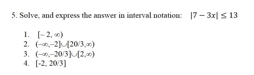 5. Solve, and express the answer in interval notation: 17 – 3x| < 13
1. [-2, 0)
2. (-0,-2]U[20/3,00)
3. (-00,-20/3]U[2,0)
4. [-2, 20/3]
