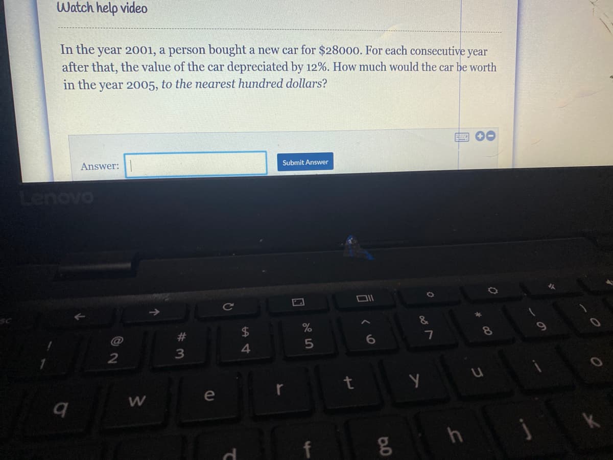 Watch help video
In the
year 2001, a person bought a new car for $28o0o. For each consecutive year
after that, the value of the car depreciated by 12%. How much would the car be worth
in the year 2005, to the nearest hundred dollars?
Answer:
Submit Answer
Cc
&
23
$4
7
4.
e
h
