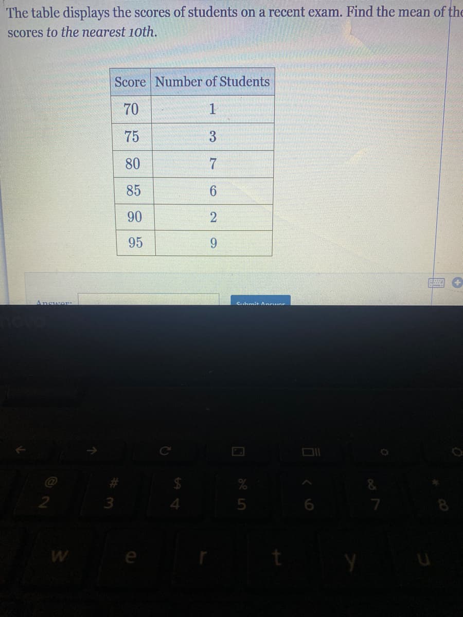 The table displays the scores of students on a recent exam. Find the mean of the
scores to the nearest 10th.
Score Number of Students
70
1
75
3
80
7
85
90
2
95
6.
Answor
Suhmit Anruer
2
4.
W
e
