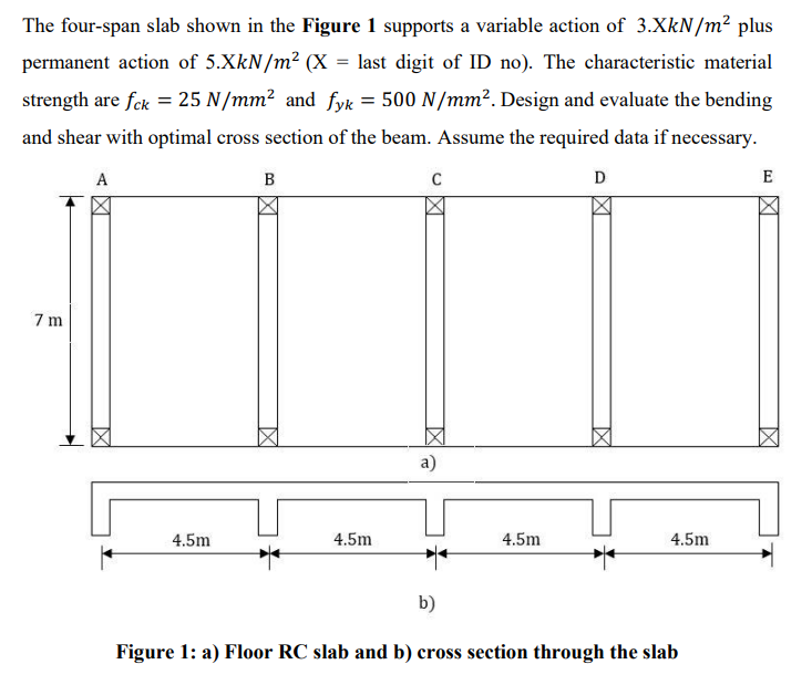 The four-span slab shown in the Figure 1 supports a variable action of 3.XkN/m² plus
permanent action of 5.XkN/m² (X = last digit of ID no). The characteristic material
strength are fck = 25 N/mm² and fyk = 500 N/mm². Design and evaluate the bending
and shear with optimal cross section of the beam. Assume the required data if necessary.
A
B
D
E
7 m
a)
4.5m
4.5m
4.5m
4.5m
b)
Figure 1: a) Floor RC slab and b) cross section through the slab
