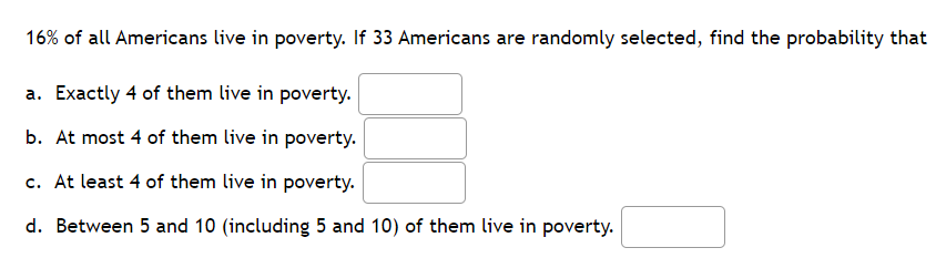 16% of all Americans live in poverty. If 33 Americans are randomly selected, find the probability that
a. Exactly 4 of them live in poverty.
b. At most 4 of them live in poverty.
c. At least 4 of them live in poverty.
d. Between 5 and 10 (including 5 and 10) of them live in poverty.
