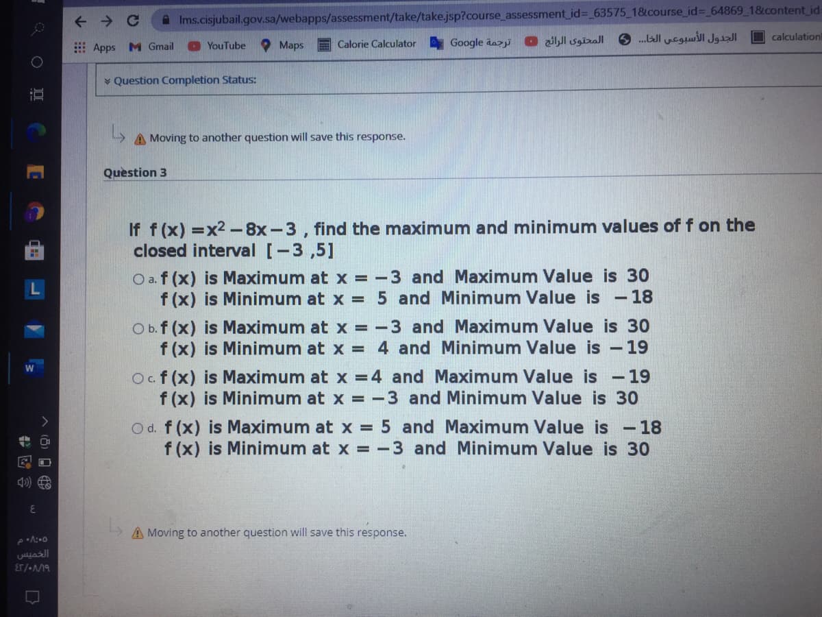 A Ims.cisjubail.gov.sa/webapps/assessment/take/take.jsp?course_assessment_id%3D 63575_1&course_id%3_64869_1&content_id-
.Jl ucgul Jgl D calculation
E Apps M Gmail
O YouTube
Maps
E Calorie Calculator
Google dazyi
المحتوى الرائج •
* Question Completion Status:
A Moving to another question will save this response.
Question 3
If f (x) =x2 -8x-3, find the maximum and minimum values of f on the
closed interval [-3,5]
O a. f (x) is Maximum at x = -3 and Maximum Value is 30
f (x) is Minimum at x = 5 and Minimum Value is -18
O b. f (x) is Maximum at x = -3 and Maximum Value is 30
f (x) is Minimum at x = 4 and Minimum Value is -19
Ocf(x) is Maximum at x =4 and Maximum Value is - 19
f (x) is Minimum at x = -3 and Minimum Value is 30
O d. f (x) is Maximum at x = 5 and Maximum Value is
f (x) is Minimum at x = -3 and Minimum Value is 30
- 18
A Moving to another question will save this response.
الخميس
ET/-19
