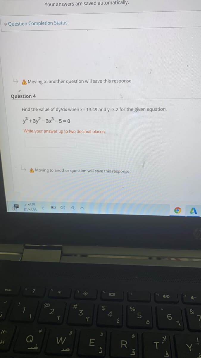 Your answers are saved automatically.
* Question Completion Status:
A Moving to another question will save this response.
Question 4
Find the value of dy/dx when x= 13.49 and y=3.2 for the given equation.
y +3y -3x-5=0
Write your answer up to two decimal places,
A Moving to another question will save this response.
O 40 a^
ET /-M9
esc
fa
#3
3
24
4.
2
&
6
01
W
R
T
Y
LO
o47
%23
