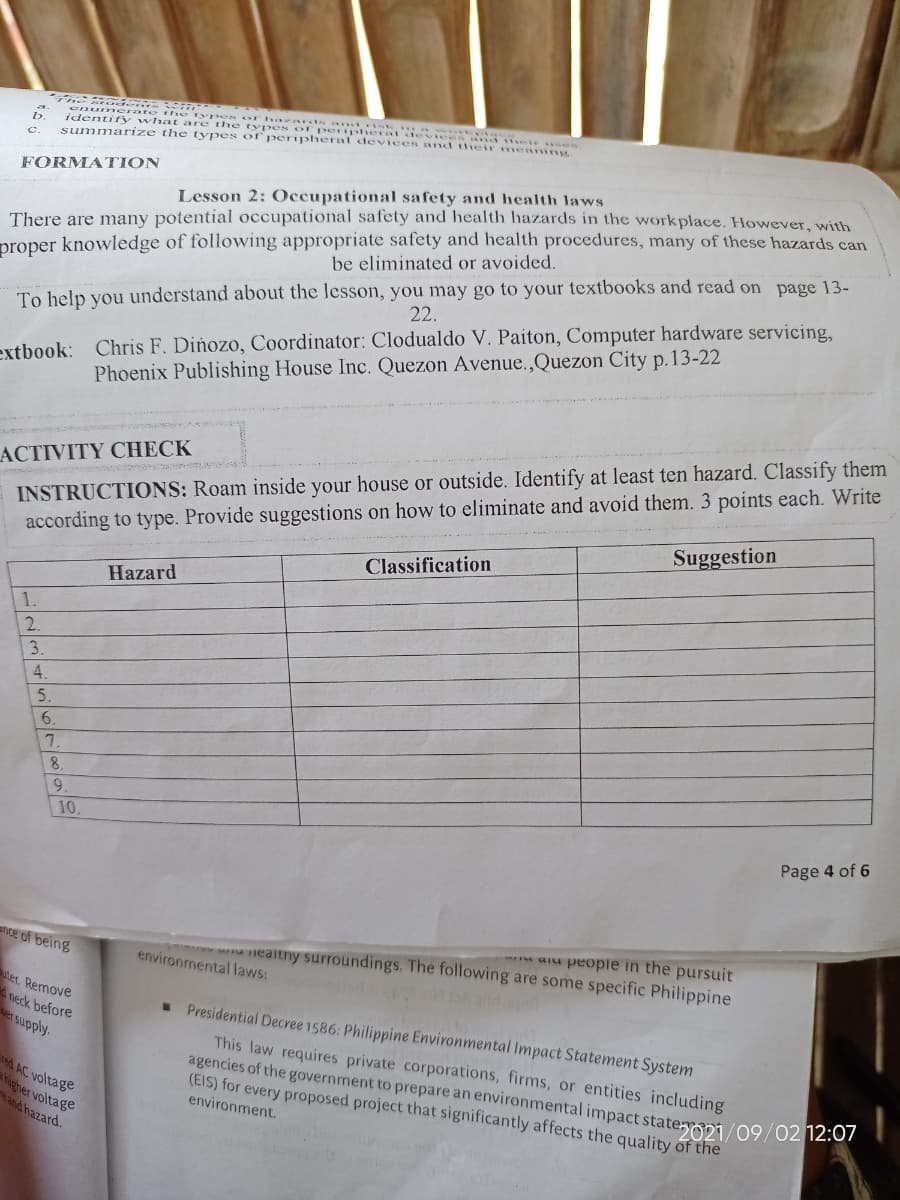 identify whar yp s or ha ards .. k
enumerate
summarize the types of peripheral devices Bnd nd thee es
their meaning
are the
of peripheral .
Types
FORMATION
proper knowledge of following appropriate safety and health procedures, many of these hazards can
be eliminated or avoided.
Lesson 2: Occupational safety and health laws
There are many potential occupational safety and health hazards in the workplace. However with
To help you understand about the lesson, you may go to your textbooks and read on page 13-
22.
extbook: Chris F. Dinozo, Coordinator: Clodualdo V. Paiton, Computer hardware servicing,
Phoenix Publishing House Inc. Quezon Avenue.,Quezon City p.13-22
INSTRUCTIONS: Roam inside your house or outside. Identify at least ten hazard. Classify them
according to type. Provide suggestions on how to eliminate and avoid them. 3 points each. Write
Classification
ACTIVITY CHECK
Suggestion
Hazard
5.
7.
6.
10.
Page 4 of 6
aIu peopie in the pursuit
ealtny surroundings. The following are some specific Philippine
nce of being
environmental laws:
DAd
uter. Remove
neck before
Presidential Decree 1586: Philippine Environmental Impact Statement System
red AC voltage
higher voltage
and hazard.
This law requires private corporations, firms, or entities including
agencies of the government to prepare an environmental impact stateypi/09/02 12.07
(EIS) for every proposed project that significantly affects the quality of the
environment.
1/23456789
