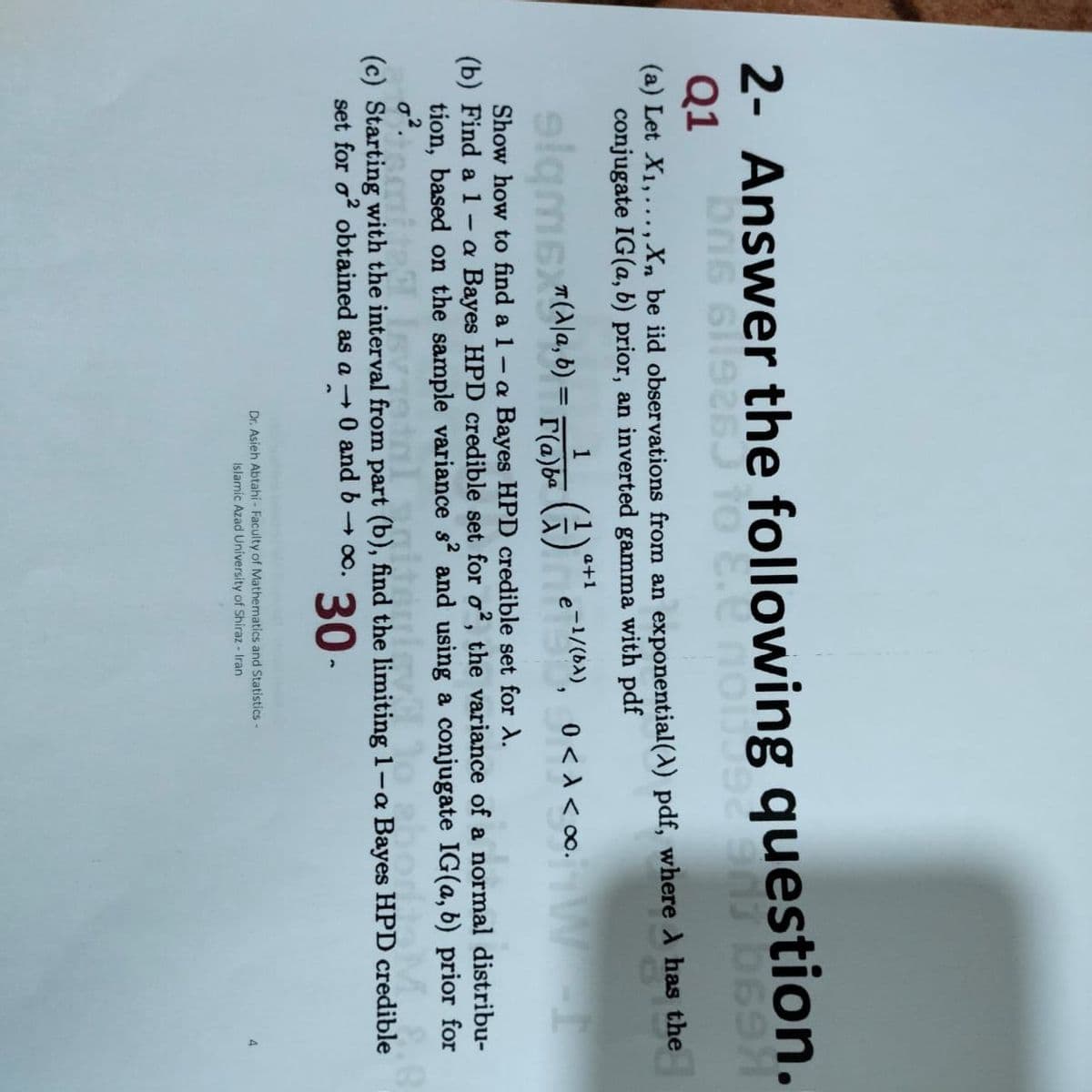 2- Answer the following question.
Q1
(a) Let X1,..., Xn be iid obser vations from an exponential(A) pdf, where A has the
conjugate IG(a, b) prior, an inverted gamma with pdf
1
a+1
slamsla, 6) = FYe )e-1/0»), 0<a < oo. W
%3D
Show how to find a 1- a Bayes HPD credible set for X.
(b) Find a 1 - a Bayes HPD credible set for o, the variance of a normal distribu-
tion, based on the sample variance s and using a conjugate IG(a, b) prior for
(c) Starting with the interval from part (b), find the limiting 1-a Bayes HPD credible
set for o? obtained as a 0 and b 0o.
30-
Dr. Asieh Abtahi- Faculty of Mathematics and Statistics-
Islamic Azad University of Shiraz - Iran
4
