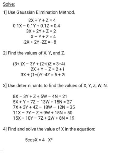 Solve:
1] Use Gaussian Elimination Method.
2X + Y +Z = 4
0.1X - 0.1Y + 0.1Z = 0.4
3X + 2Y + Z = 2
X- Y+Z = 4
-2X + 2Y -2Z = - 8
2] Find the values of X, Y, and Z.
(3+i)X - 3Y + (2+i)z = 3+4i
2X + Y- Z = 2+i
3X + (1+i)Y -4Z = 5+ 2i
3] Use determinants to find the values of X, Y, Z, W, N.
8X - 3Y + Z+ 5W - 4N = 21
5X + Y + 7Z - 13W + 15N = 27
7X + 3Y + 4Z - 18W - 12N = 35
11X - 7Y - Z+ 9w + 15N = 50
15X + 10Y - 7Z + 2W + 8N = 19
4] Find and solve the value of X in the equation:
5cosX = 4 - X
