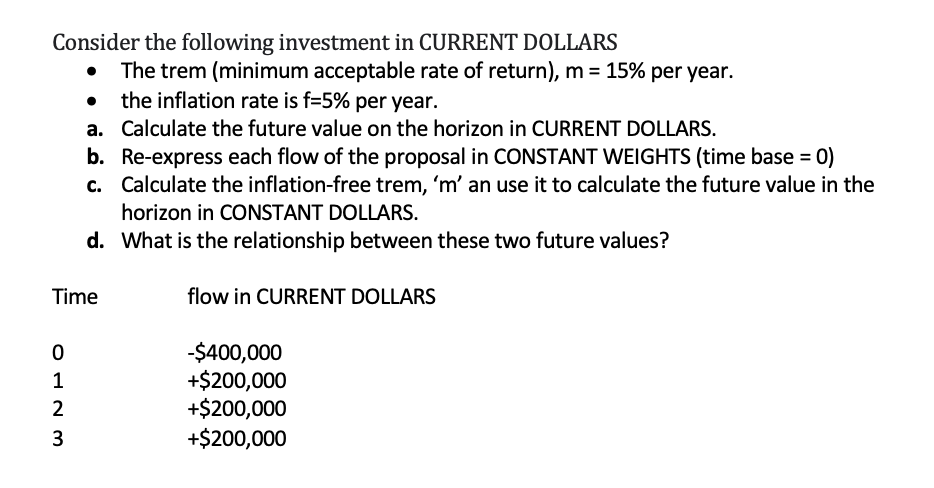 Consider the following investment in CURRENT DOLLARS
The trem (minimum acceptable rate of return), m = 15% per year.
the inflation rate is f=5% per year.
a. Calculate the future value on the horizon in CURRENT DOLLARS.
b. Re-express each flow of the proposal in CONSTANT WEIGHTS (time base = 0)
c. Calculate the inflation-free trem, 'm' an use it to calculate the future value in the
horizon in CONSTANT DOLLARS.
d. What is the relationship between these two future values?
Time
flow in CURRENT DOLLARS
-$400,000
+$200,000
+$200,000
+$200,000
1
3
