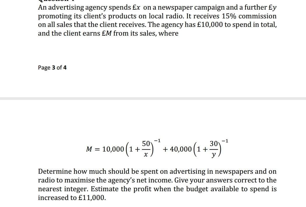 An advertising agency spends £x on a newspaper campaign and a further £y
promoting its client's products on local radio. It receives 15% commission
on all sales that the client receives. The agency has £10,000 to spend in total,
and the client earns £M from its sales, where
Page 3 of 4
M = 10,00(1 + )" + 4000(1+ )*
+ 40,000 (1 +
Determine how much should be spent on advertising in newspapers and on
radio to maximise the agency's net income. Give your answers correct to the
nearest integer. Estimate the profit when the budget available to spend is
increased to £11,000.
