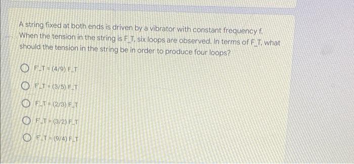 A string fixed at both ends is driven by a vibrator with constant frequency f.
When the tension in the string is F T, six loops are observed. In terms of F T. what
should the tension in the string be in order to produce four loops?
O FT- (4/9) F_T
O FT- (3/5) F_T
O FLT= (2/3) FT
O F.T= (3/2) FT
O FT= (9/4) FT
