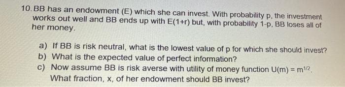 10. BB has an endowment (E) which she can invest. With probability p, the investment
works out well and BB ends up with E(1+r) but, with probability 1-p, BB loses all of
her money.
a) If BB is risk neutral, what is the lowest value of p for which she should invest?
b) What is the expected value of perfect information?
c) Now assume BB is risk averse with utility of money function U(m) = m12.
What fraction, x, of her endowment should BB invest?
