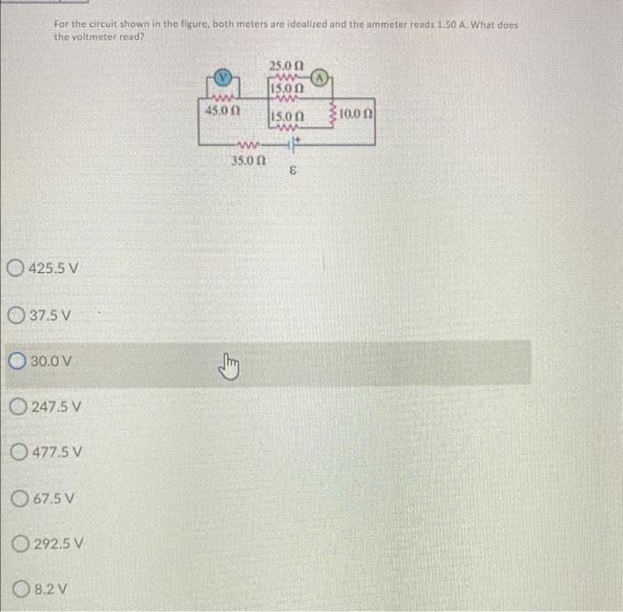 For the circuit shown in the figure, both meters are idealized and the ammeter reads 1.50 A. What does
the voltmeter read?
25.0 0
15.00
45.00
15.0 0
10.0 n
ww
35.0 n
3.
425.5 V
O 37.5 V
30.0 V
O 247.5 V
O477.5 V
O 67.5 V
O 292.5 V
O 8.2 V
