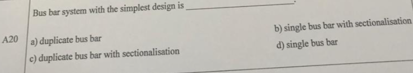 Bus bar system with the simplest design is
A20
a) duplicate bus bar
b) single bus bar with sectionalisation
c) duplicate bus bar with sectionalisation
d) single bus bar
