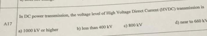 In DC power transmission, the voltage level of High Voltage Direct Current (HVDC) transmission is
A17
a) 1000 kV or higher
b) less than 400 kV
c) 800 kV
d) near to 660 kV
