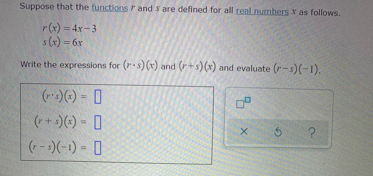 Suppose that the functions and S are defined for all real numbers r as follows.
r(x) = 4x-3
s (x) = 6x
Write the expressions for (r s) (r) and (+s)(x) and evaluate (r-s)(-1).
(r-s)(x) = [
(+ + s)(*) = [
(r-s)(-1) = 0
