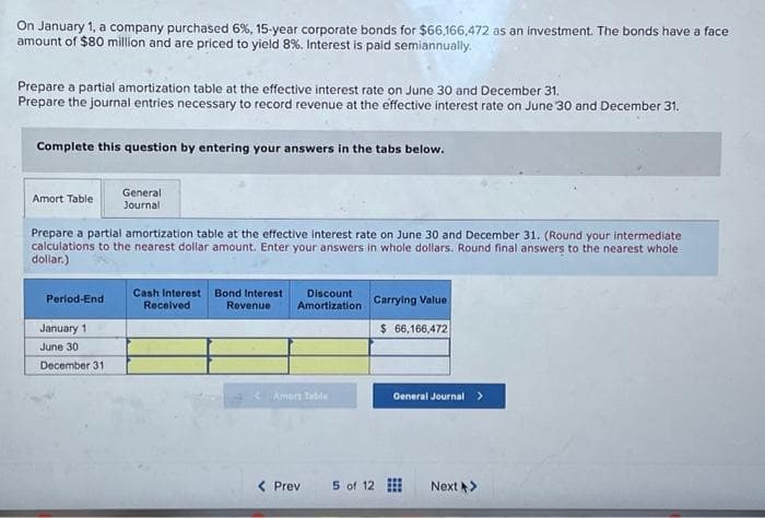 On January 1, a company purchased 6%, 15-year corporate bonds for $66,166,472 as an investment. The bonds have a face
amount of $80 million and are priced to yield 8%. Interest is paid semiannually.
Prepare a partial amortization table at the effective interest rate on June 30 and December 31.
Prepare the journal entries necessary to record revenue at the effective interest rate on June 30 and December 31.
Complete this question by entering your answers in the tabs below.
Amort Table
Prepare a partial amortization table at the effective interest rate on June 30 and December 31. (Round your intermediate
calculations to the nearest dollar amount. Enter your answers in whole dollars. Round final answers to the nearest whole
dollar.)
Period-End
General
Journal
January 1
June 30
December 31
Cash Interest
Received
Bond Interest
Revenue
Discount
Amortization
Amers Table
< Prev
Carrying Value
$ 66,166,472
5 of 12
General Journal >
⠀
Next >