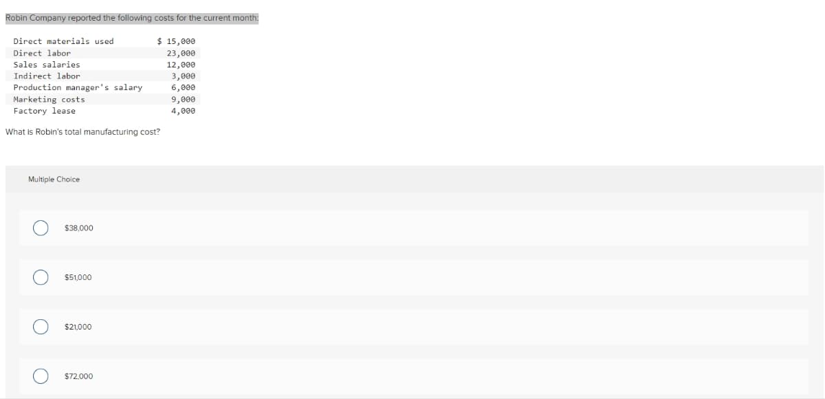 Robin Company reported the following costs for the current month:
Direct materials used
Direct labor
Sales salaries
Indirect labor
Production manager's salary
Marketing costs
Factory lease
What is Robin's total manufacturing cost?
Multiple Choice
O $38,000
O
O
$51,000
$21,000
O $72,000
$ 15,000
23,000
12,000
3,000
6,000
9,000
4,000