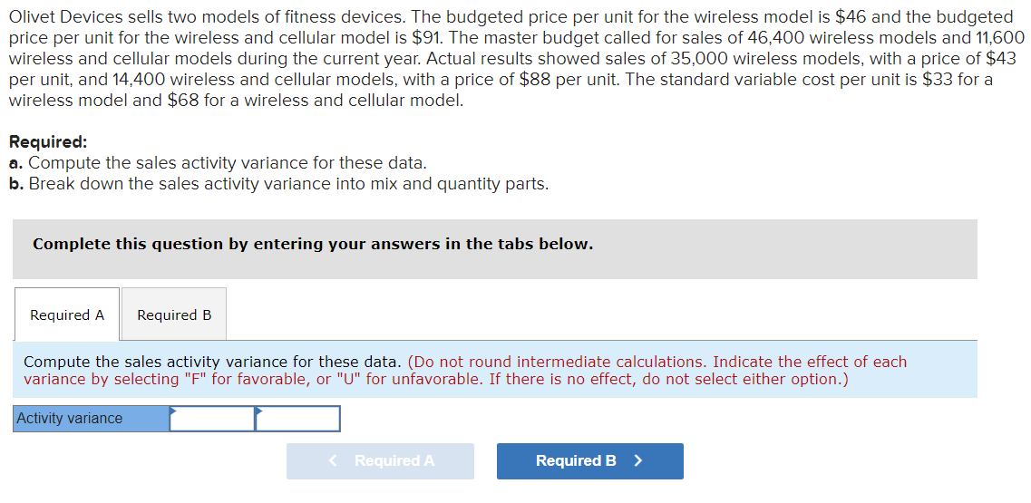 Olivet Devices sells two models of fitness devices. The budgeted price per unit for the wireless model is $46 and the budgeted
price per unit for the wireless and cellular model is $91. The master budget called for sales of 46,400 wireless models and 11,600
wireless and cellular models during the current year. Actual results showed sales of 35,000 wireless models, with a price of $43
per unit, and 14,400 wireless and cellular models, with a price of $88 per unit. The standard variable cost per unit is $33 for a
wireless model and $68 for a wireless and cellular model.
Required:
a. Compute the sales activity variance for these data.
b. Break down the sales activity variance into mix and quantity parts.
Complete this question by entering your answers in the tabs below.
Required A Required B
Compute the sales activity variance for these data. (Do not round intermediate calculations. Indicate the effect of each
variance by selecting "F" for favorable, or "U" for unfavorable. If there is no effect, do not select either option.)
Activity variance
Required A
Required B >