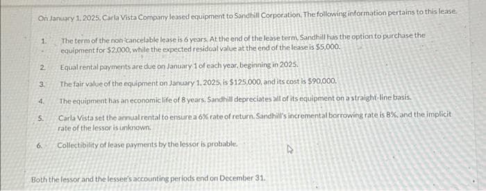 On January 1, 2025, Carla Vista Company leased equipment to Sandhill Corporation. The following information pertains to this lease.
The term of the non-cancelable lease is 6 years. At the end of the lease term, Sandhill has the option to purchase the
equipment for $2,000, while the expected residual value at the end of the lease is $5,000.
1.
2.
3.
4.
5.
6.
Equal rental payments are due on January 1 of each year, beginning in 2025.
The fair value of the equipment on January 1, 2025, is $125,000, and its cost is $90,000.
The equipment has an economic life of 8 years. Sandhill depreciates all of its equipment on a straight-line basis.
Carla Vista set the annual rental to ensure a 6% rate of return. Sandhill's incremental borrowing rate is 8%, and the implicit
rate of the lessor is unknown.
Collectibility of lease payments by the lessor is probable.
Both the lessor and the lessee's accounting periods end on December 31.