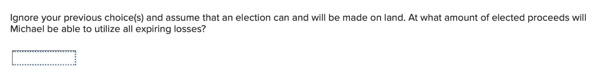 Ignore your previous choice(s) and assume that an election can and will be made on land. At what amount of elected proceeds will
Michael be able to utilize all expiring losses?