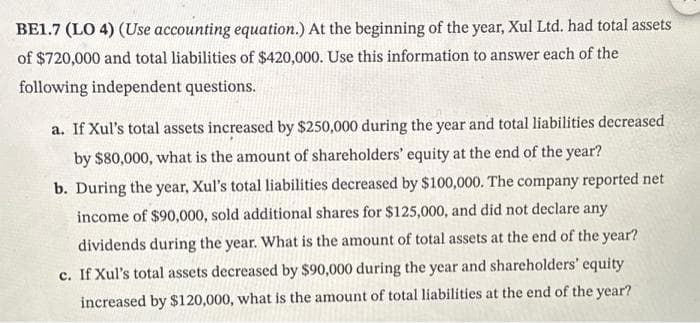 BE1.7 (LO 4) (Use accounting equation.) At the beginning of the year, Xul Ltd. had total assets
of $720,000 and total liabilities of $420,000. Use this information to answer each of the
following independent questions.
a. If Xul's total assets increased by $250,000 during the year and total liabilities decreased
by $80,000, what is the amount of shareholders' equity at the end of the year?
b. During the year, Xul's total liabilities decreased by $100,000. The company reported net
income of $90,000, sold additional shares for $125,000, and did not declare any
dividends during the year. What is the amount of total assets at the end of the year?
c. If Xul's total assets decreased by $90,000 during the year and shareholders' equity
increased by $120,000, what is the amount of total liabilities at the end of the year?