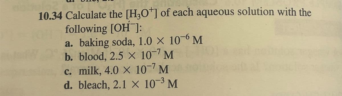 10.34 Calculate the [H3O+] of each aqueous solution with the
following [OH-]:
a. baking soda, 1.0 × 10-6 M
b. blood, 2.5 × 107 M
c. milk, 4.0 X 10-7 M
d. bleach, 2.1 × 10-3 M