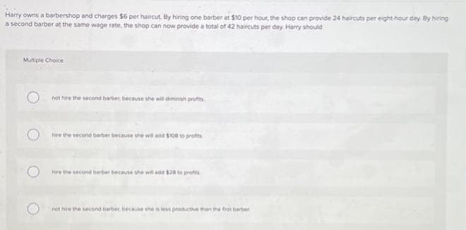 Harry owns a barbershop and charges $6 per haircut. By hiring one barber at $10 per hour, the shop can provide 24 haircuts per eight-hour day. By hiring
a second barber at the same wage rate, the shop can now provide a total of 42 haircuts per day. Harry should
Multiple Choice
not hire the second barber, because she will diminish profits
hire the second barber because she will add $108 to profits
hire the second barber because she will add $28 to profits.
not hire the second barber, because she is less productive than the first barber