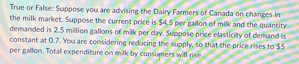 True or False: Suppose you are advising the Dairy Farmers of Canada on changes in
the milk market. Suppose the current price is $4.5 per gallon of milk and the quantity
demanded is 2.5 million gallons of milk per day. Suppose price elasticity of demand is
constant at 0.7. You are considering reducing the supply, so that the price rises to $5
per gallon. Total expenditure on milk by consumers will rise.