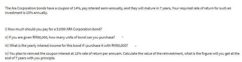 The Ara Corporation bonds have a coupon of 14%, pay interest semi-annually, and they will mature in 7 years, Your required rate of return for such an
investment is 10% annually.
i) How much should you pay for a $1000 ARA Corporation bond?
i) If you are given RM90,000, how many units of bond can you purchase?
ii) What is the yearly interest income for this bond if i purchase it with RM90,000?
iv) You plan to reinvest the coupon interest at 12% rate of return per annuam. Calculate the value of the reinvestment, what is the firgure will you get at the
end of 7 years with you principle.
