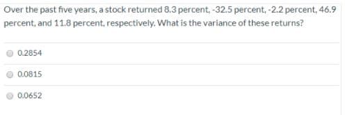 Over the past five years, a stock returned 8.3 percent, -32.5 percent, -2.2 percent, 46.9
percent, and 11.8 percent, respectively. What is the variance of these returns?
0.2854
0.0815
0.0652
