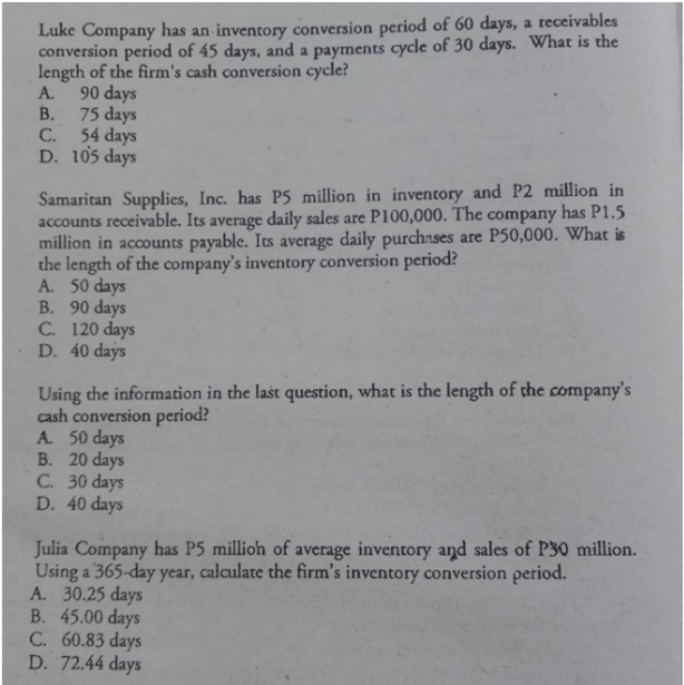 Luke Company has an inventory conversion period of 60 days, a receivables
conversion period of 45 days, and a payments cycle of 30 days. What is the
length of the firm's cash conversion cycle?
90 days
B. 75 days
A.
54 days
D. 105 days
C.
Samaritan Supplies, Inc. has P5 million in inventory and P2 million in
accounts receivable. Its average daily sales are P100,000. The company has P1.5
million in accounts payable. Its average daily purchases are P50,000. What is
the length of the company's inventory conversion period?
A. 50 days
B. 90 days
C. 120 days
D. 40 days
Using the information in the last question, what is the length of the company's
cash conversion period?
A. 50 days
B. 20 days
C. 30 days
D. 40 days
Julia Company has P5 millioh of average inventory and sales of P30 million.
Using a 365-day year, calculate the firm's inventory conversion period.
A. 30.25 days
B. 45.00 days
C. 60.83 days
D. 72.44 days
