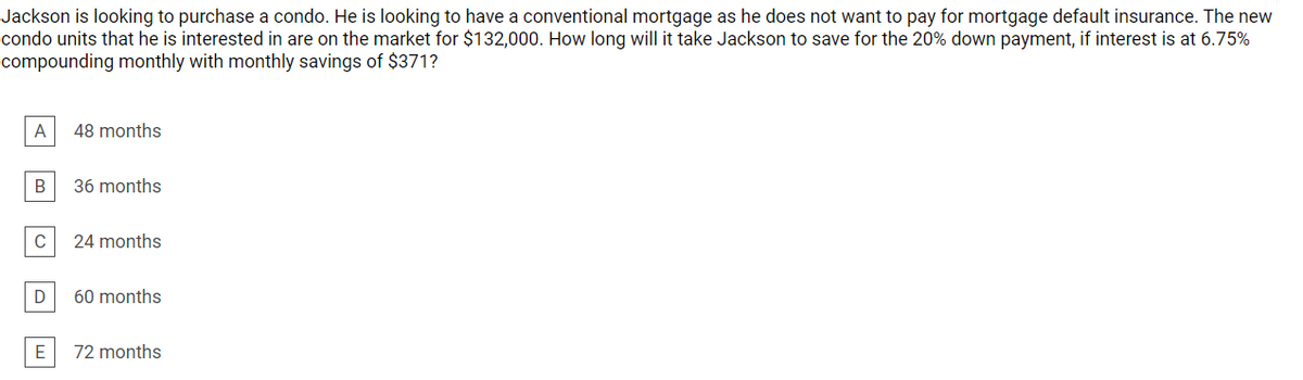 Jackson is looking to purchase a condo. He is looking to have a conventional mortgage as he does not want to pay for mortgage default insurance. The new
condo units that he is interested in are on the market for $132,000. How long will it take Jackson to save for the 20% down payment, if interest is at 6.75%
compounding monthly with monthly savings of $371?
A
48 months
B
36 months
C
24 months
60 months
72 months
