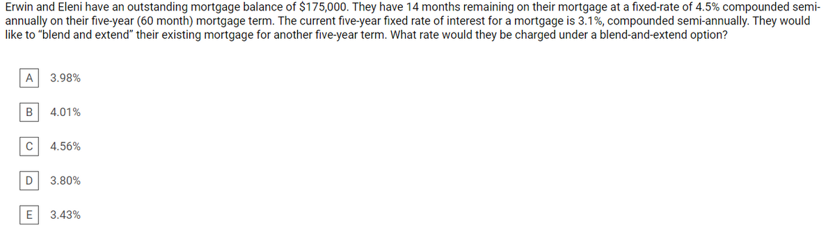 Erwin and Eleni have an outstanding mortgage balance of $175,000. They have 14 months remaining on their mortgage at a fixed-rate of 4.5% compounded semi-
annually on their five-year (60 month) mortgage term. The current five-year fixed rate of interest for a mortgage is 3.1%, compounded semi-annually. They would
like to "blend and extend" their existing mortgage for another five-year term. What rate would they be charged under a blend-and-extend option?
A
3.98%
B
4.01%
C
4.56%
3.80%
E
3.43%
