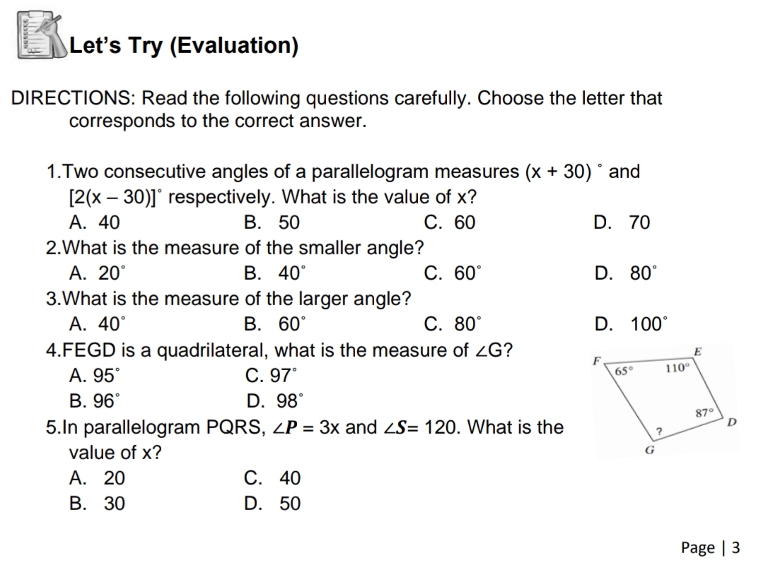 Let's Try (Evaluation)
DIRECTIONS: Read the following questions carefully. Choose the letter that
corresponds to the correct answer.
1.Two consecutive angles of a parallelogram measures (x + 30) ° and
[2(x – 30)]° respectively. What is the value of x?
А. 40
2.What is the measure of the smaller angle?
А. 20°
3.What is the measure of the larger angle?
A. 40°
4.FEGD is a quadrilateral, what is the measure of ZG?
A. 95°
В. 96°
5.In parallelogram PQRS, ZP = 3x and S= 120. What is the
В. 50
С. 60
D. 70
В. 40°
С. 60°
D. 80°
В. 60°
С. 80°
D. 100°
E
F
65°
110°
С. 97°
D. 98°
87°
value of x?
G
A. 20
В. 30
С. 40
D. 50
Page | 3
