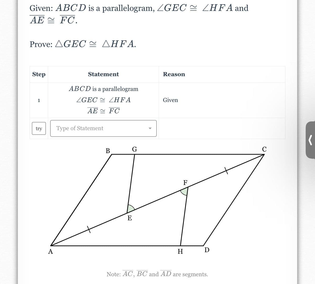 Given: ABCD is a parallelogram, ZGEC ≈ /HFA and
AE FC.
Prove: AGEC AHFA.
Step
1
try
A
Statement
ABCD is a parallelogram
ZGEC
ZHFA
AE FC
Type of Statement
B
G
E
Reason
Given
F
H
D
Note: AC, BC and AD are segments.
C