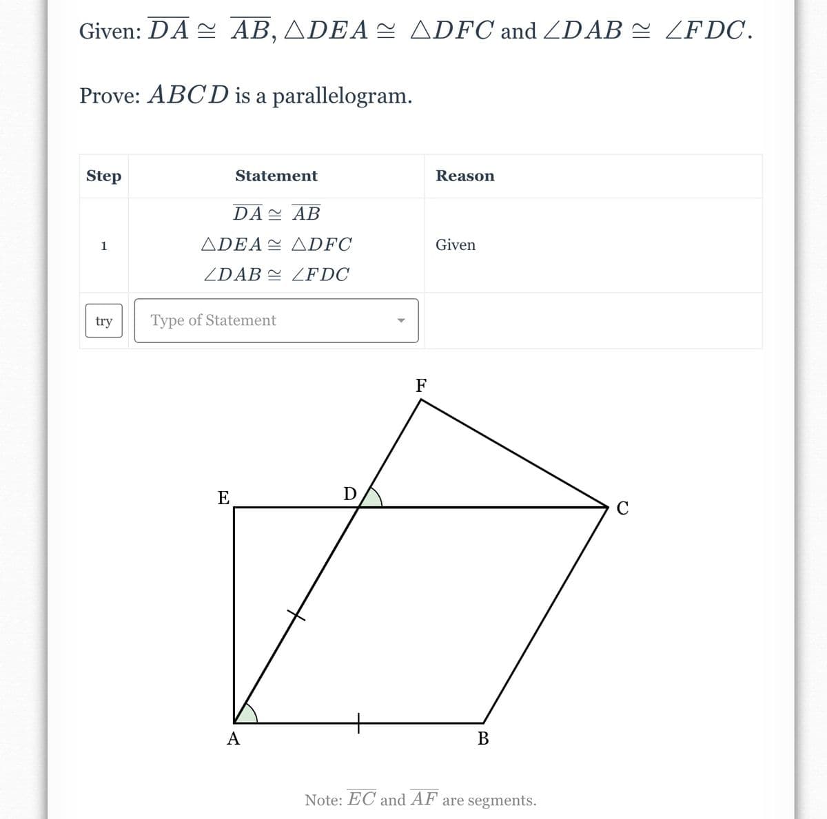 Given: DA AB, ADEA ADFC and /DAB ≈ ZFDC.
Prove: ABCD is a parallelogram.
Step
1
try
Statement
DA
AB
ADEA ADFC
ZDAB ZFDC
Type of Statement
E
A
D
F
Reason
Given
B
Note: EC and AF are segments.
C