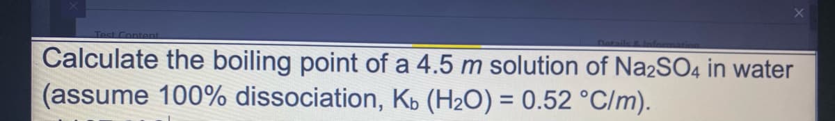 Test Content
Calculate the boiling point of a 4.5 m solution of Na2SO4 in water
(assume 100% dissociation, Ko (H2O) = 0.52 °C/m).
