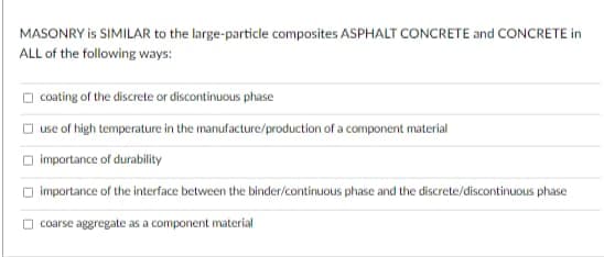 MASONRY is SIMILAR to the large-particle composites ASPHALT CONCRETE and CONCRETE in
ALL of the following ways:
O coating of the discrete or discontinuous phase
O use of high temperature in the manufacture/production of a component material
importance of durability
O importance of the interface between the binder/continuous phase and the discrete/discontinuous phase
coarse aggregate as a component material
