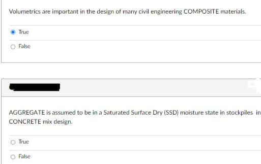 Volumetrics are important in the design of many civil engineering COMPOSITE materials.
True
False
AGGREGATE is assumed to be in a Saturated Surface Dry (SSD) moisture state in stockpiles in
CONCRETE mix design.
True
False
