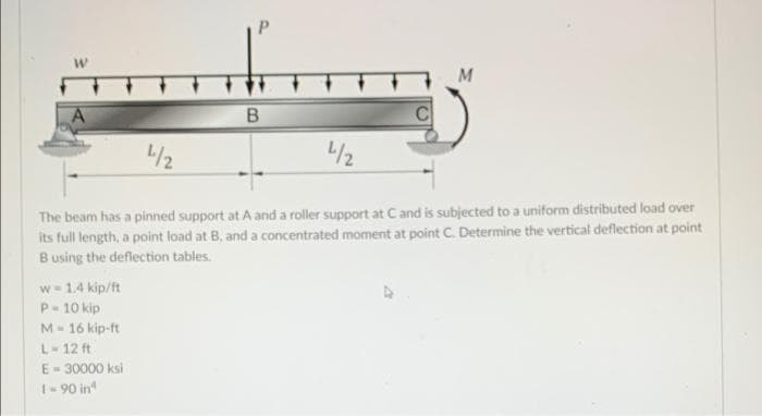 M
L/2
/2
The beam has a pinned support at A and a roller support at Cand is subjected to a uniform distributed load over
its full length, a point load at B, and a concentrated moment at point C. Determine the vertical deflection at point
Busing the deflection tables.
w- 1.4 kip/ft
P- 10 kip
M- 16 kip-ft
L-12 ft
E=30000 ksi
1- 90 in
