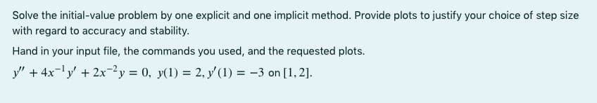 Solve the initial-value problem by one explicit and one implicit method. Provide plots to justify your choice of step size
with regard to accuracy and stability.
Hand in your input file, the commands you used, and the requested plots.
y" + 4x-y + 2x-2y = 0, y(1) = 2, y' (1) = -3 on [1, 2].
