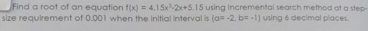 Find a root of an equation f(x) = 4.15x³-2x+5.15 using Incremental search method at a step-
size requirement of 0.001 when the initial interval is (a= -2, b= -1) using 6 decimal places.
%3D
