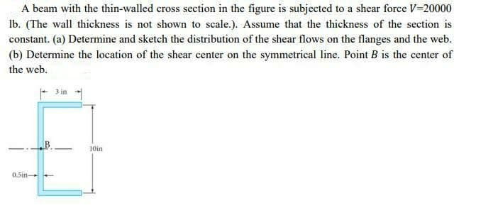 A beam with the thin-walled cross section in the figure is subjected to a shear force V-20000
Ib. (The wall thickness is not shown to scale.). Assume that the thickness of the section is
constant. (a) Determine and sketch the distribution of the shear flows on the flanges and the web.
(b) Determine the location of the shear center on the symmetrical line. Point B is the center of
the web.
3 in
10in
0.5in-
