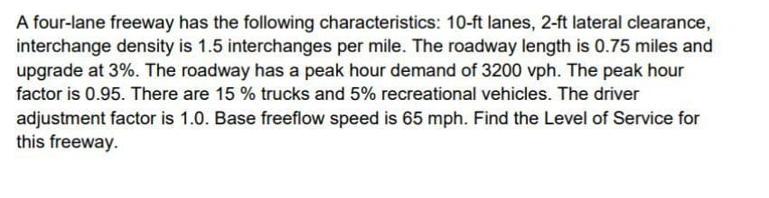 A four-lane freeway has the following characteristics: 10-ft lanes, 2-ft lateral clearance,
interchange density is 1.5 interchanges per mile. The roadway length is 0.75 miles and
upgrade at 3%. The roadway has a peak hour demand of 3200 vph. The peak hour
factor is 0.95. There are 15 % trucks and 5% recreational vehicles. The driver
adjustment factor is 1.0. Base freeflow speed is 65 mph. Find the Level of Service for
this freeway.
