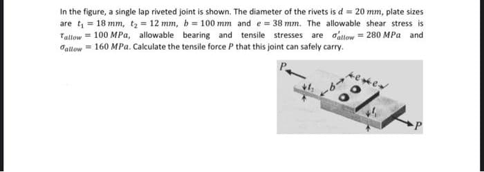 In the figure, a single lap riveted joint is shown. The diameter of the rivets is d = 20 mm, plate sizes
are t = 18 mm, tz = 12 mm, b = 100 mm and e = 38 mm. The allowable shear stress is
Tallow = 100 MPa, allowable bearing and tensile stresses are o'attow = 280 MPa and
Jallow = 160 MPa. Calculate the tensile force P that this joint can safely carry.
