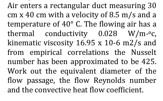 Air enters a rectangular duct measuring 30
cm x 40 cm with a velocity of 8.5 m/s and a
temperature of 40° C. The flowing air has a
thermal conductivity 0.028 W/m-ºc,
kinematic viscosity 16.95 x 10-6 m2/s and
from empirical correlations the Nusselt
number has been approximated to be 425.
Work out the equivalent diameter of the
flow passage, the flow Reynolds number
and the convective heat flow coefficient.